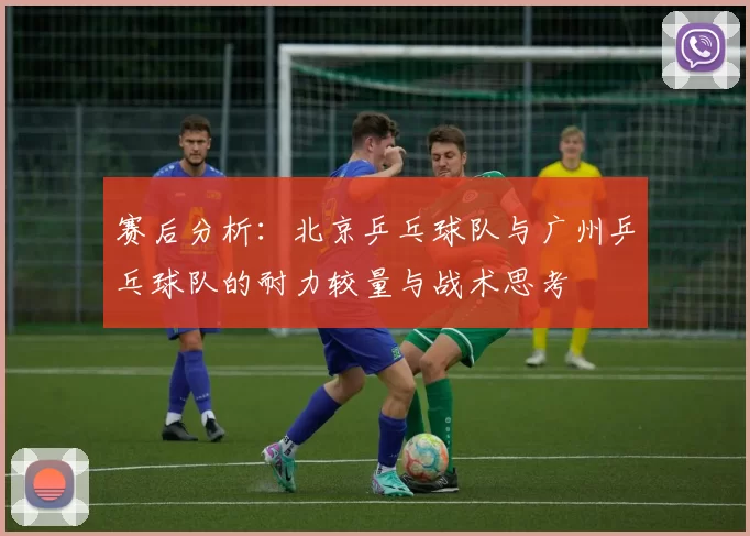 赛后分析：北京乒乓球队与广州乒乓球队的耐力较量与战术思考