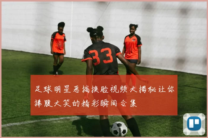 足球明星恶搞换脸视频大揭秘让你捧腹大笑的精彩瞬间合集
