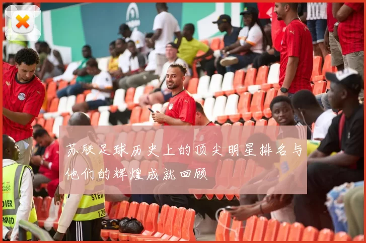 苏联足球历史上的顶尖明星排名与他们的辉煌成就回顾