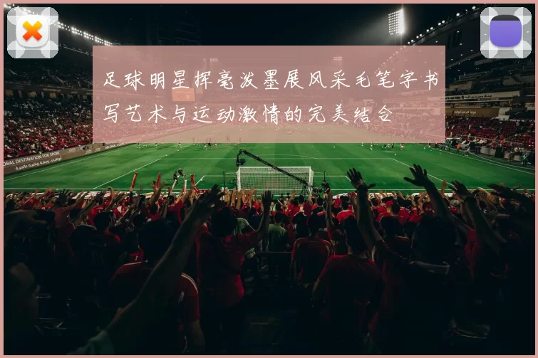 足球明星挥毫泼墨展风采毛笔字书写艺术与运动激情的完美结合