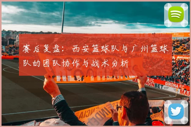 赛后复盘：西安篮球队与广州篮球队的团队协作与战术分析
